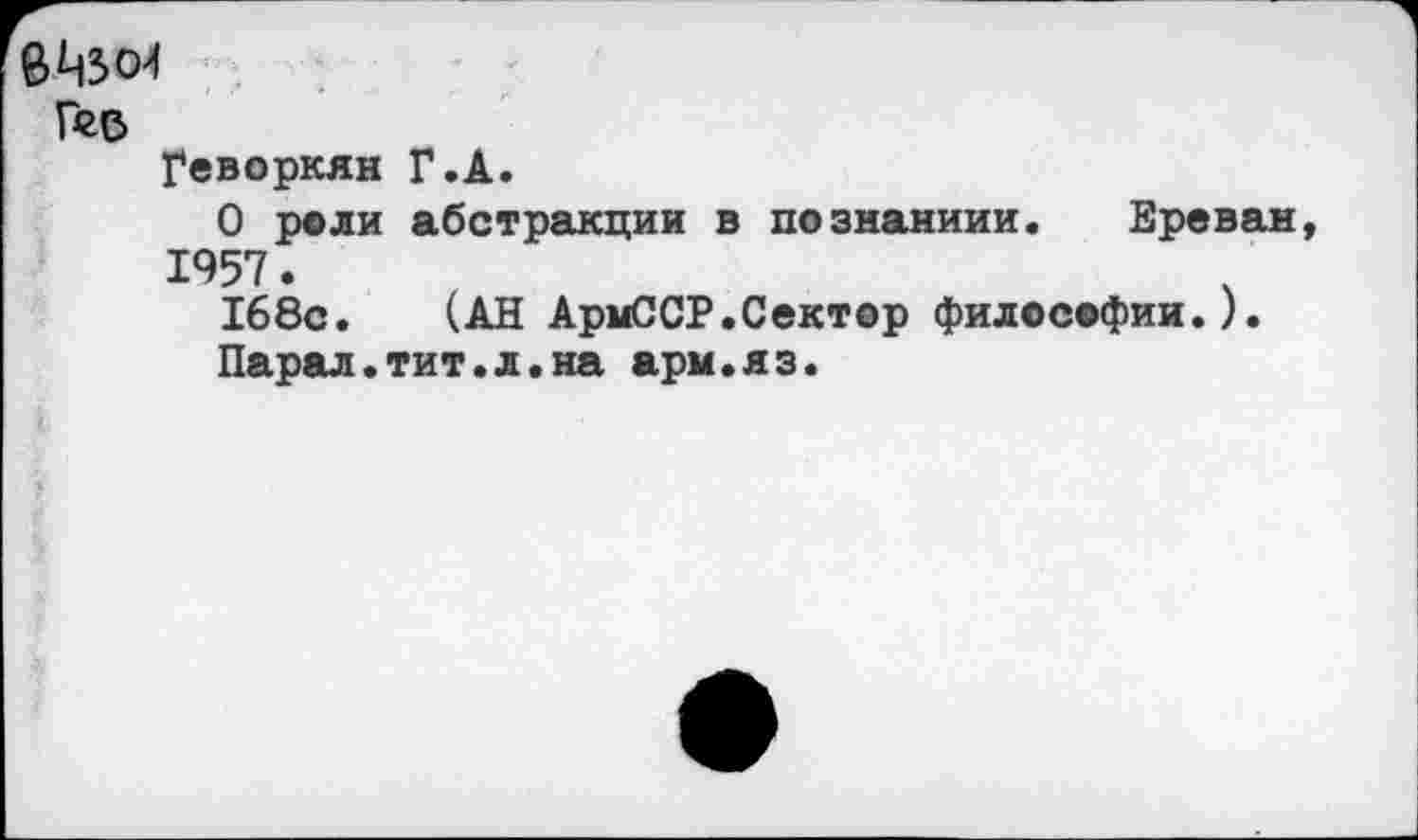 ﻿Рге
Геворкян Г.А.
О роли абстракции в познаниии. Ереван 1957.
168с. (АН АрмССР.Сектор философии.).
Парад.тит.л.на арм.яз.